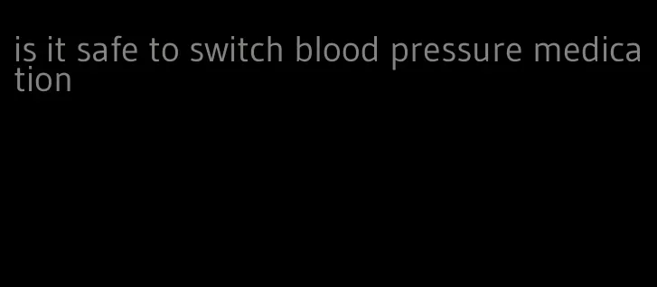 is it safe to switch blood pressure medication