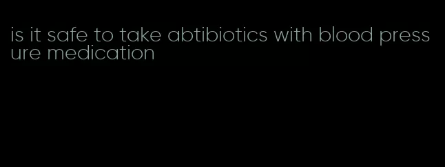 is it safe to take abtibiotics with blood pressure medication