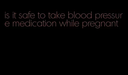 is it safe to take blood pressure medication while pregnant