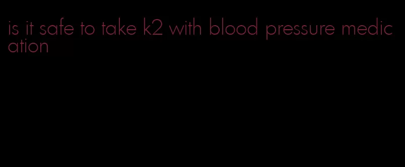 is it safe to take k2 with blood pressure medication