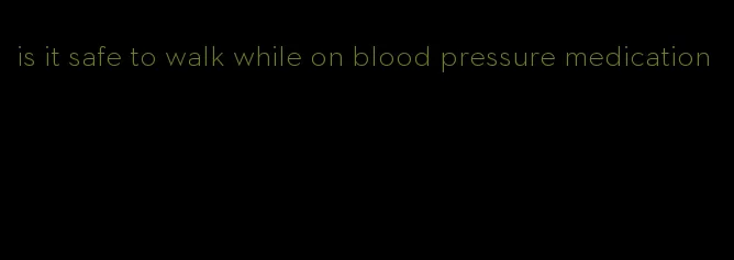 is it safe to walk while on blood pressure medication