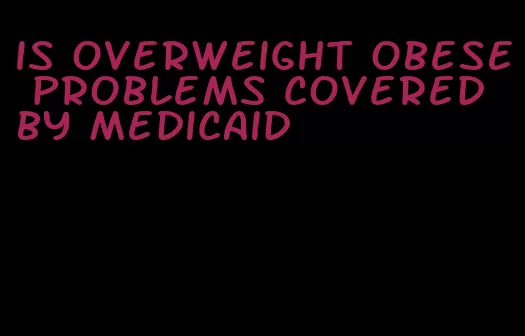 is overweight obese problems covered by medicaid