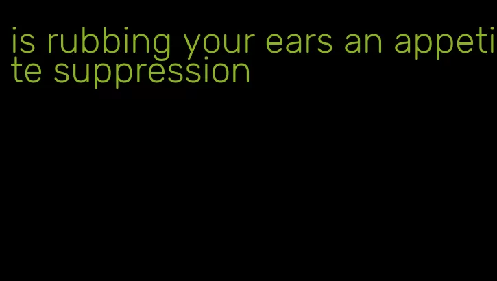 is rubbing your ears an appetite suppression