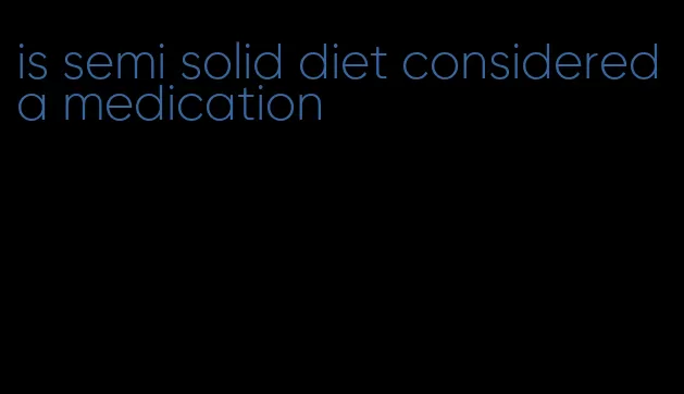 is semi solid diet considered a medication