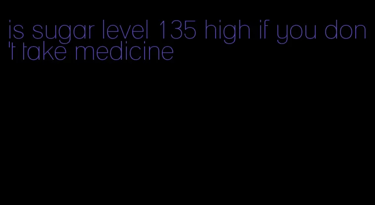 is sugar level 135 high if you don't take medicine