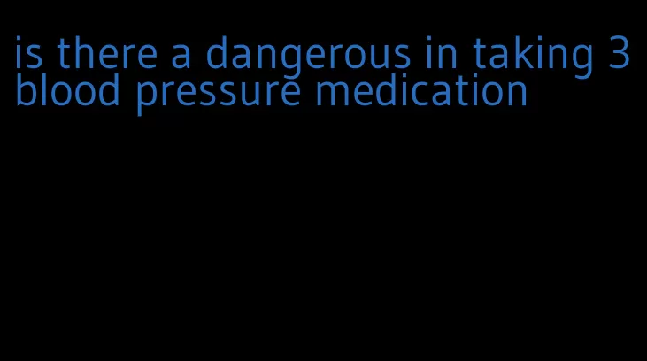 is there a dangerous in taking 3 blood pressure medication