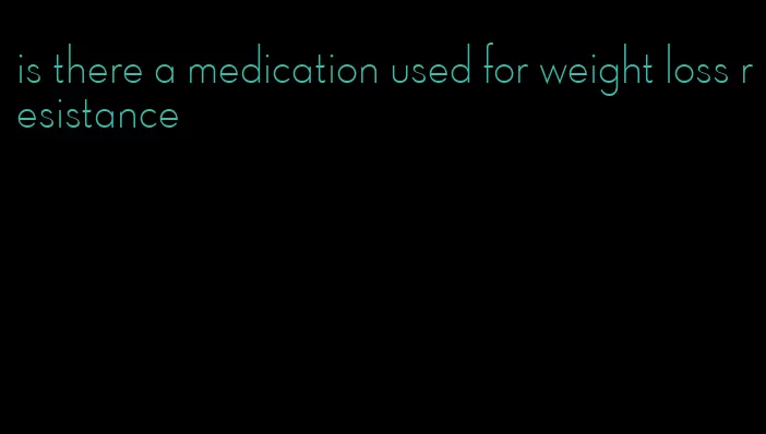 is there a medication used for weight loss resistance