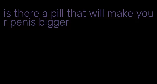 is there a pill that will make your penis bigger