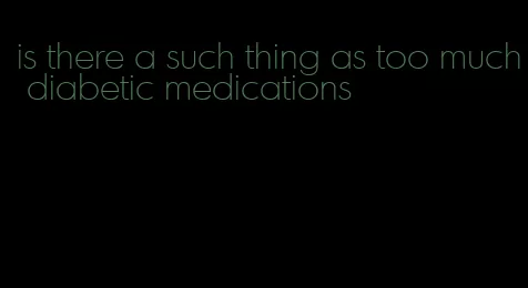 is there a such thing as too much diabetic medications