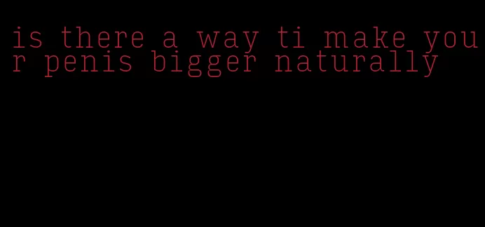 is there a way ti make your penis bigger naturally