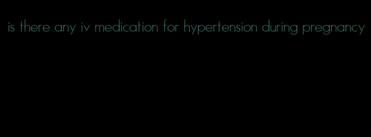 is there any iv medication for hypertension during pregnancy