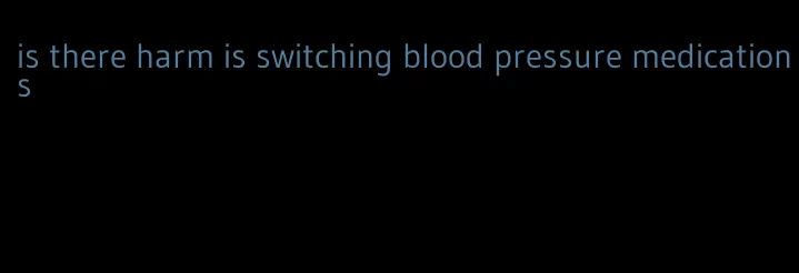 is there harm is switching blood pressure medications