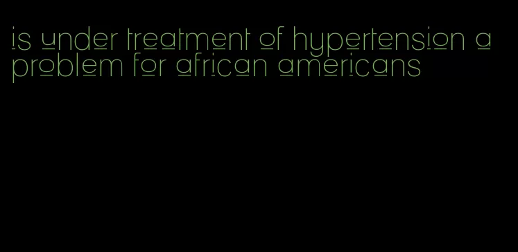 is under treatment of hypertension a problem for african americans