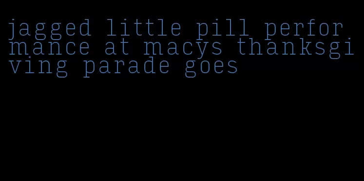 jagged little pill performance at macys thanksgiving parade goes