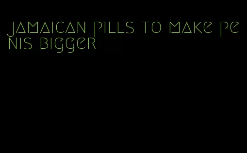 jamaican pills to make penis bigger