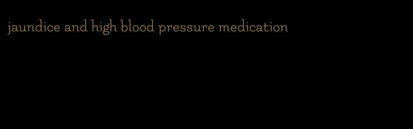 jaundice and high blood pressure medication