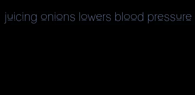 juicing onions lowers blood pressure