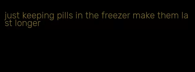 just keeping pills in the freezer make them last longer