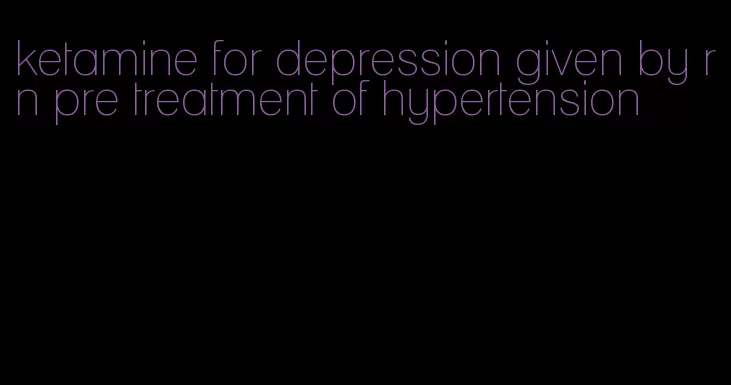 ketamine for depression given by rn pre treatment of hypertension