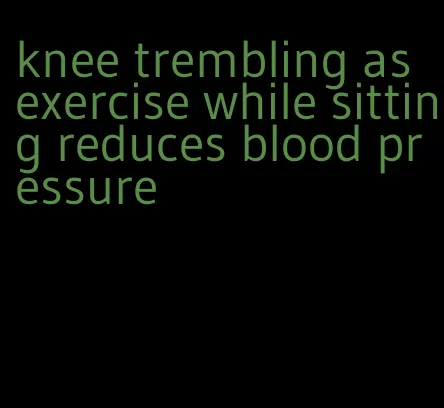 knee trembling as exercise while sitting reduces blood pressure