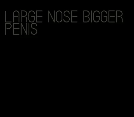 large nose bigger penis