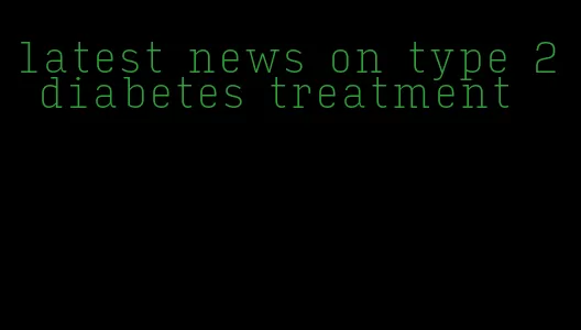 latest news on type 2 diabetes treatment