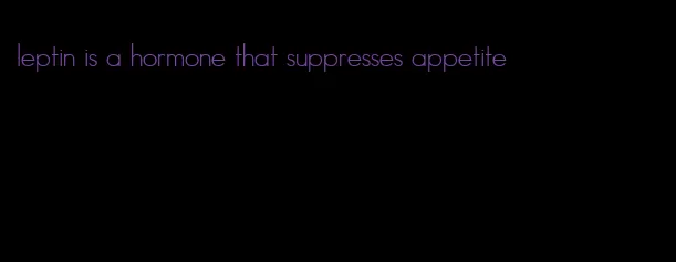 leptin is a hormone that suppresses appetite