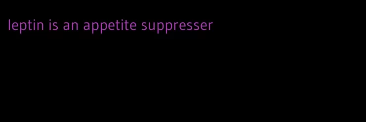 leptin is an appetite suppresser