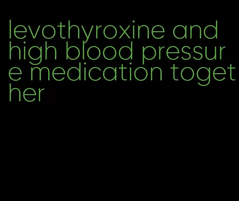 levothyroxine and high blood pressure medication together