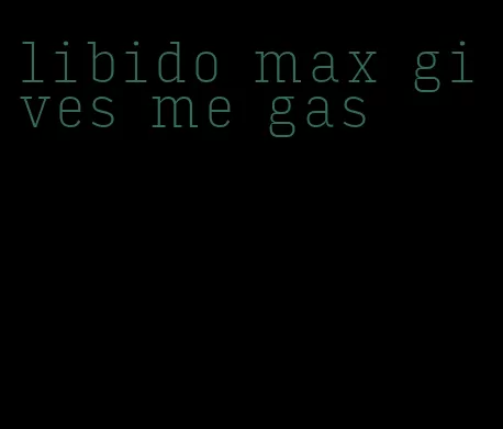 libido max gives me gas