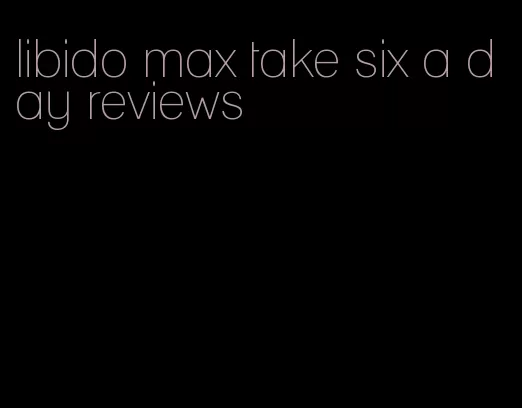 libido max take six a day reviews