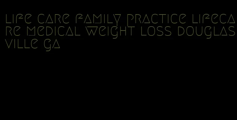 life care family practice lifecare medical weight loss douglasville ga