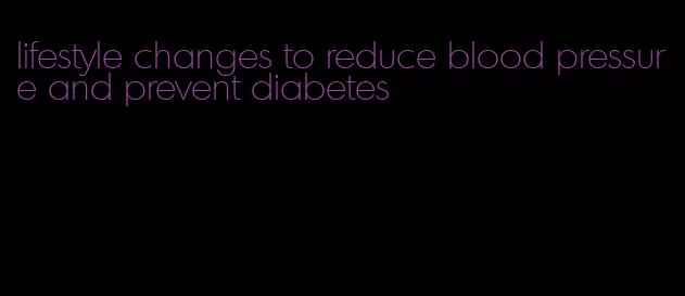 lifestyle changes to reduce blood pressure and prevent diabetes