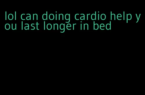 lol can doing cardio help you last longer in bed