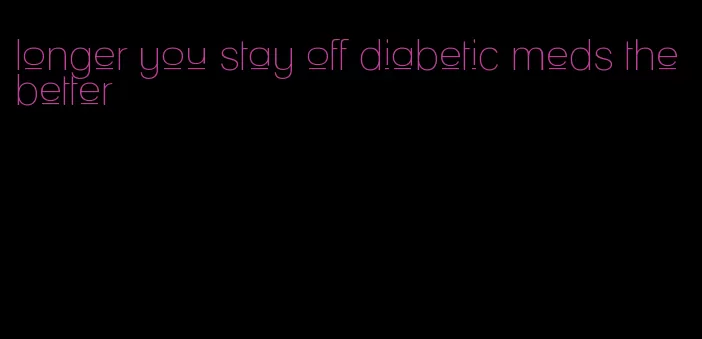 longer you stay off diabetic meds the better