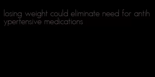 losing weight could eliminate need for antihypertensive medications