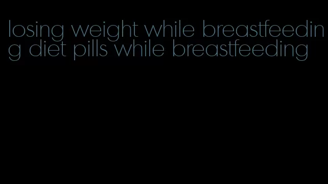 losing weight while breastfeeding diet pills while breastfeeding