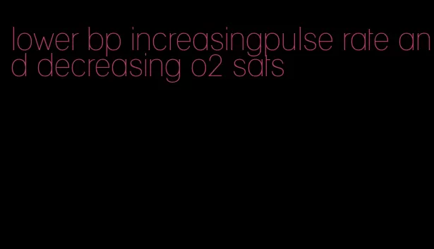 lower bp increasingpulse rate and decreasing o2 sats