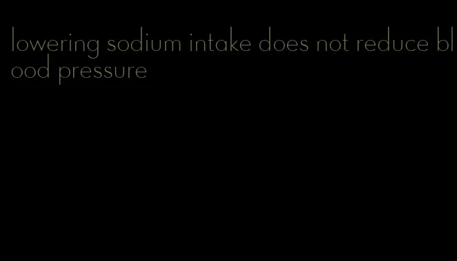 lowering sodium intake does not reduce blood pressure