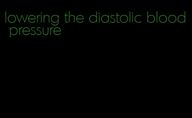 lowering the diastolic blood pressure