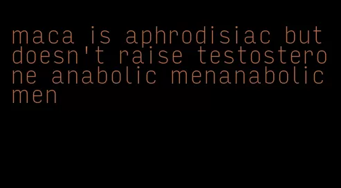 maca is aphrodisiac but doesn't raise testosterone anabolic menanabolic men