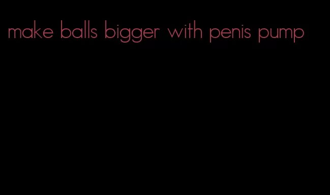 make balls bigger with penis pump