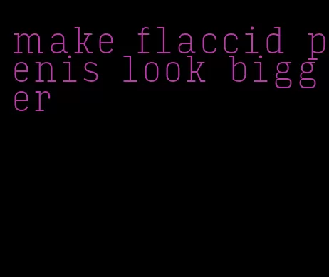 make flaccid penis look bigger