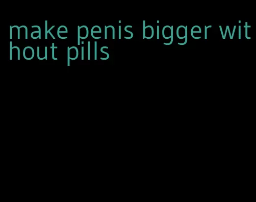 make penis bigger without pills