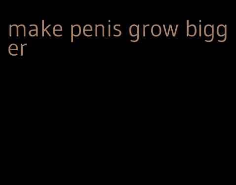 make penis grow bigger