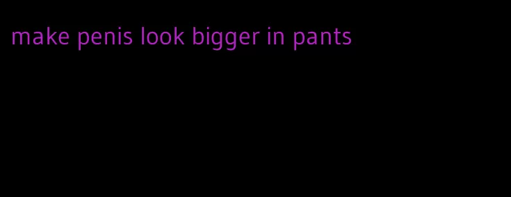 make penis look bigger in pants