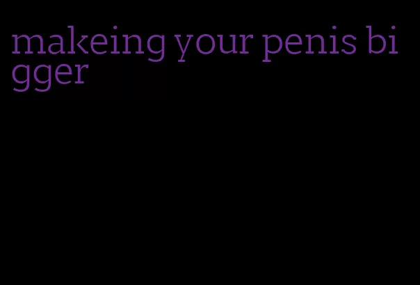 makeing your penis bigger