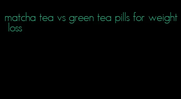 matcha tea vs green tea pills for weight loss