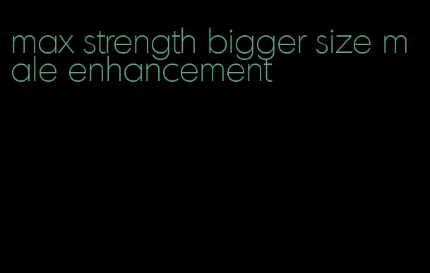 max strength bigger size male enhancement