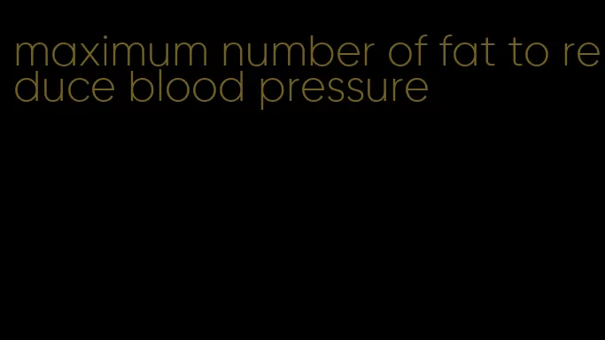 maximum number of fat to reduce blood pressure